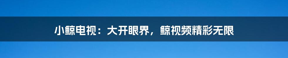 小鲸电视：大开眼界，鲸视频精彩无限