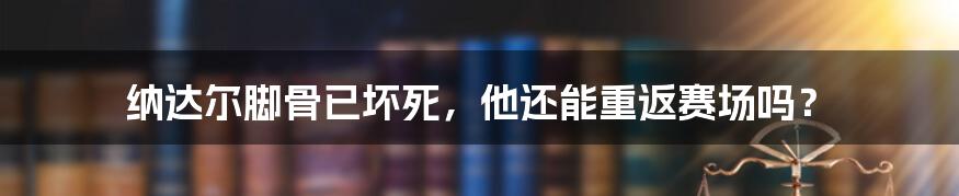 纳达尔脚骨已坏死,他还能重返赛场吗?