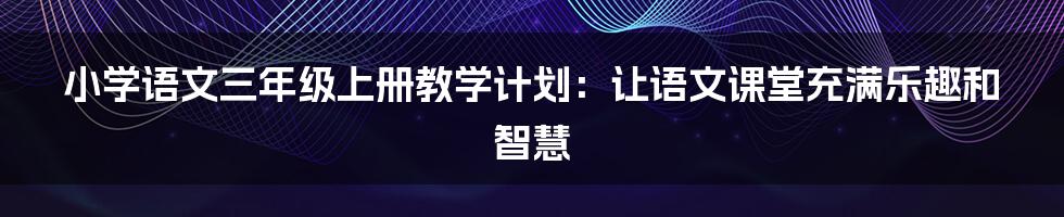 小学语文三年级上册教学计划:让语文课堂充满乐趣和智慧