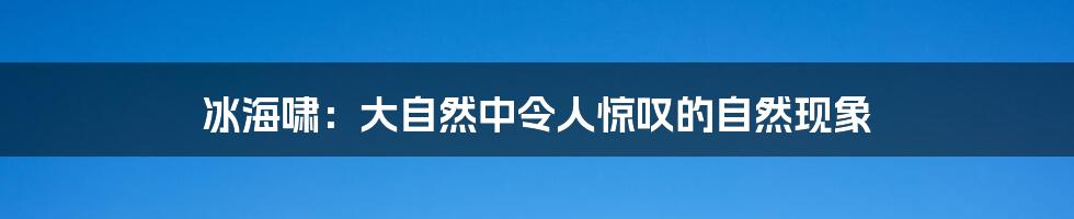 冰海啸：大自然中令人惊叹的自然现象