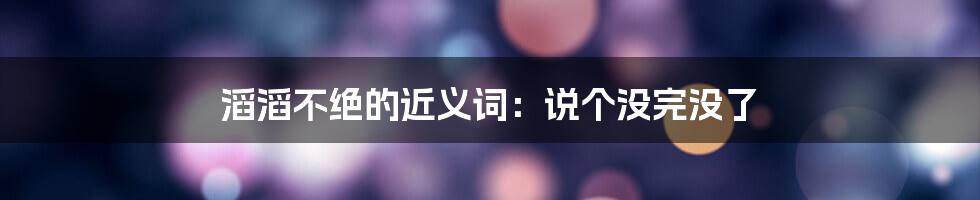 滔滔不绝的近义词：说个没完没了