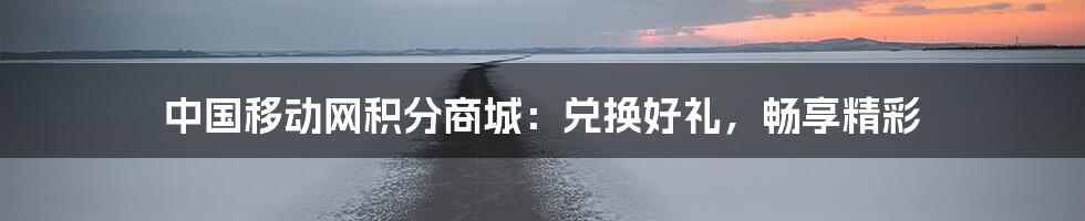 中国移动网积分商城：兑换好礼，畅享精彩