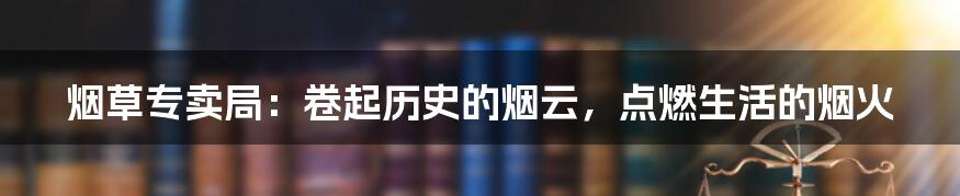 烟草专卖局：卷起历史的烟云，点燃生活的烟火
