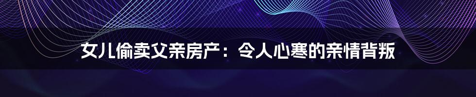 女儿偷卖父亲房产:令人心寒的亲情背叛