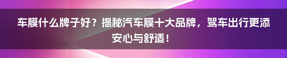 车膜什么牌子好？揭秘汽车膜十大品牌，驾车出行更添安心与舒适！