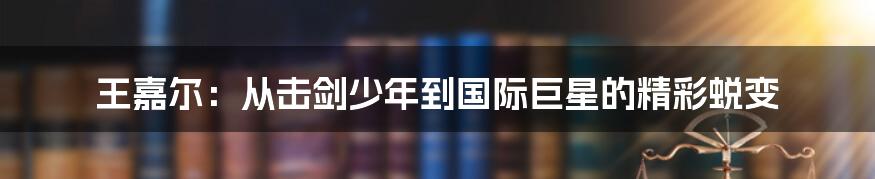 王嘉尔:从击剑少年到国际巨星的精彩蜕变