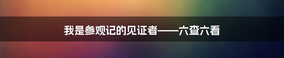 我是参观记的见证者——六查六看