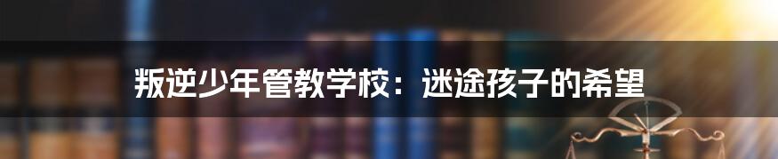 叛逆少年管教学校：迷途孩子的希望