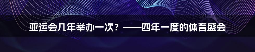 亚运会几年举办一次?——四年一度的体育盛会