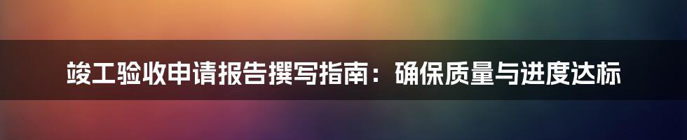 竣工验收申请报告撰写指南：确保质量与进度达标