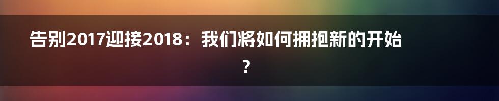告别2017迎接2018:我们将如何拥抱新的开始?