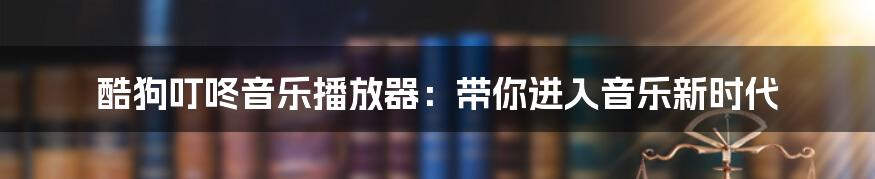 酷狗叮咚音乐播放器：带你进入音乐新时代