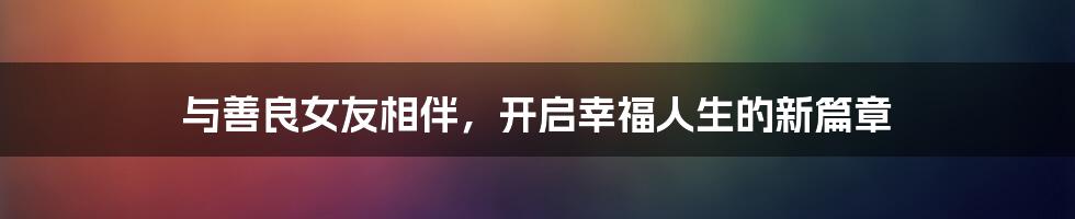 与善良女友相伴,开启幸福人生的新篇章