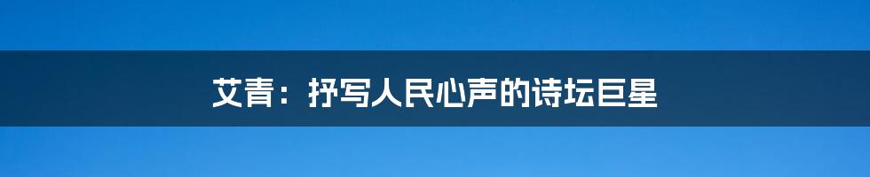 艾青：抒写人民心声的诗坛巨星