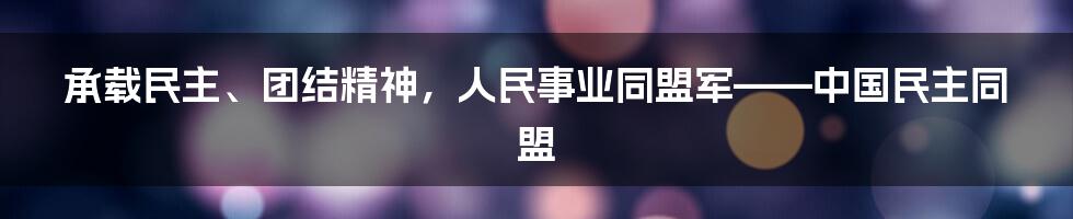 承载民主、团结精神，人民事业同盟军——中国民主同盟