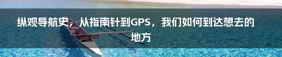 纵观导航史，从指南针到GPS，我们如何到达想去的地方