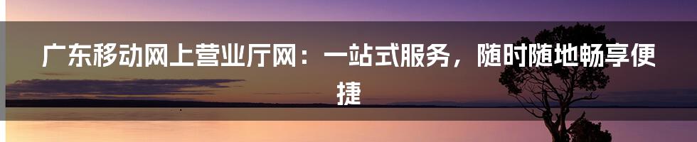 广东移动网上营业厅网:一站式服务,随时随地畅享便捷