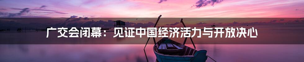 广交会闭幕：见证中国经济活力与开放决心