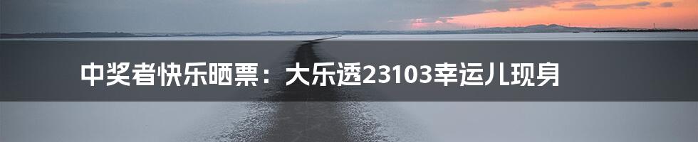 中奖者快乐晒票:大乐透23103幸运儿现身