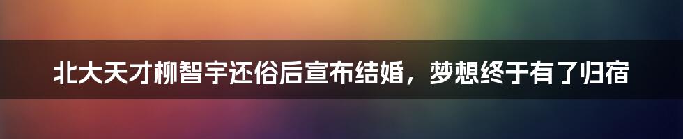 北大天才柳智宇还俗后宣布结婚,梦想终于有了归宿