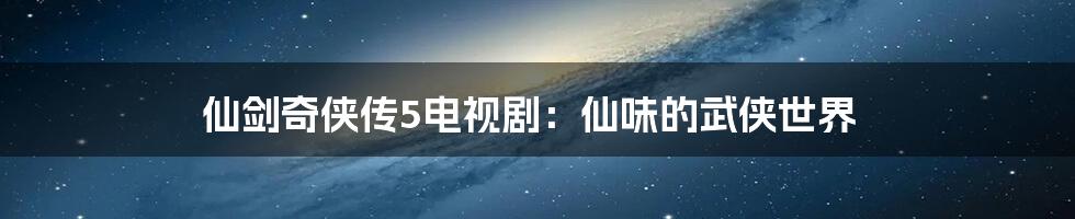 仙剑奇侠传5电视剧：仙味的武侠世界