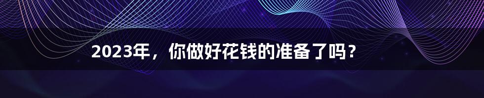 2023年,你做好花钱的准备了吗?