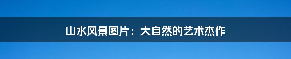 山水风景图片:大自然的艺术杰作