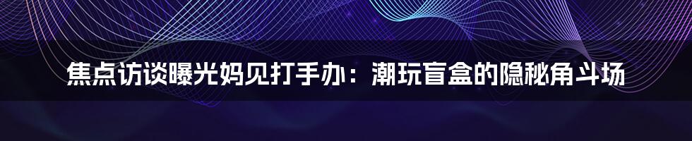 焦点访谈曝光妈见打手办:潮玩盲盒的隐秘角斗场