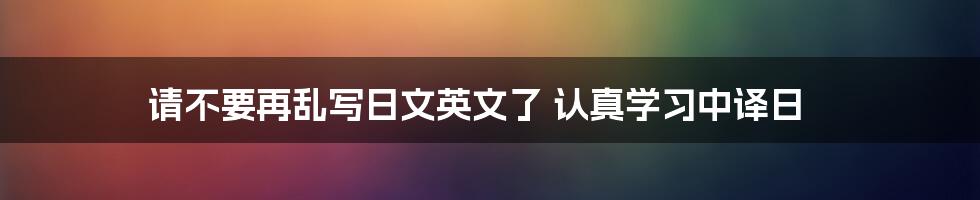 请不要再乱写日文英文了 认真学习中译日