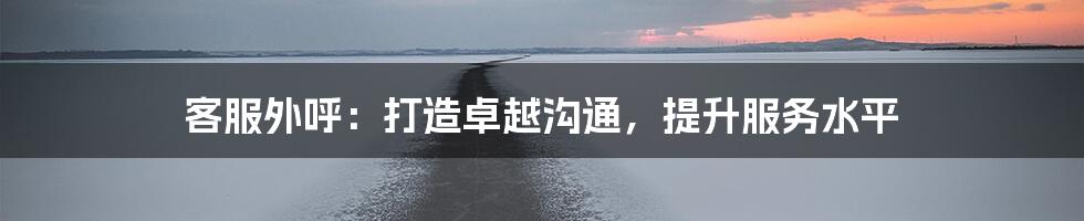 客服外呼：打造卓越沟通，提升服务水平