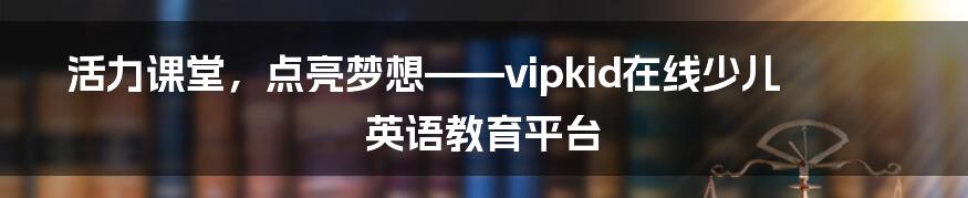 活力课堂，点亮梦想——vipkid在线少儿英语教育平台