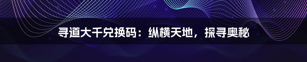 寻道大千兑换码:纵横天地,探寻奥秘