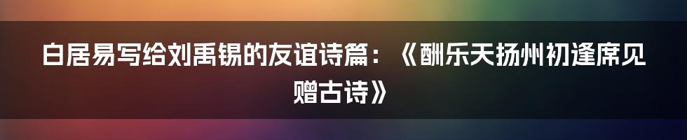 白居易写给刘禹锡的友谊诗篇：《酬乐天扬州初逢席见赠古诗》