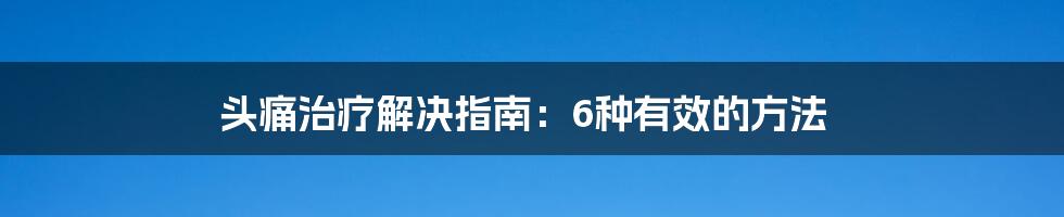 头痛治疗解决指南:6种有效的方法
