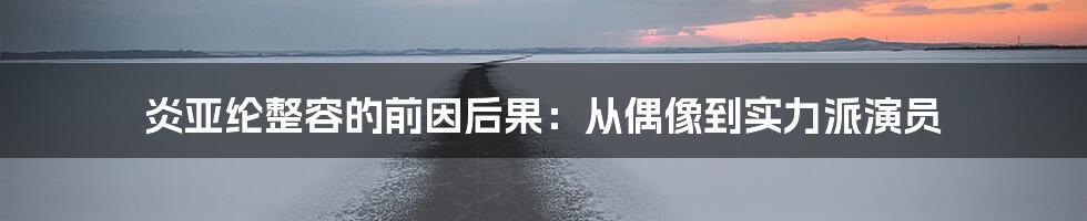 炎亚纶整容的前因后果：从偶像到实力派演员