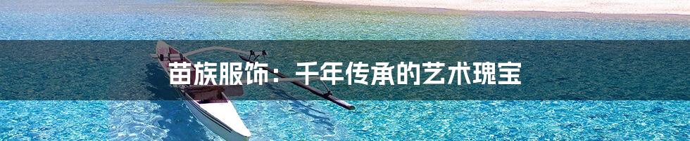 苗族服饰:千年传承的艺术瑰宝