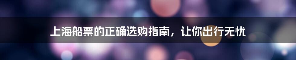 上海船票的正确选购指南，让你出行无忧