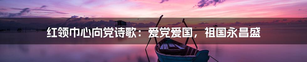 红领巾心向党诗歌:爱党爱国,祖国永昌盛