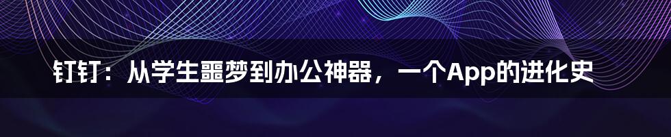 钉钉：从学生噩梦到办公神器，一个App的进化史