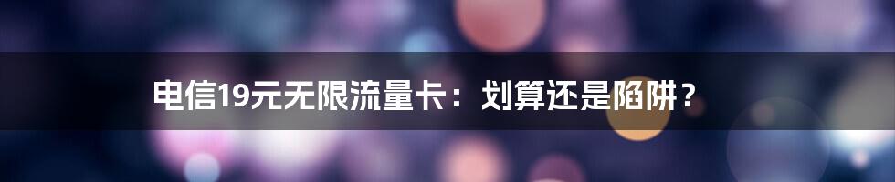 电信19元无限流量卡：划算还是陷阱？