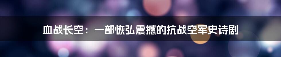 血战长空：一部恢弘震撼的抗战空军史诗剧