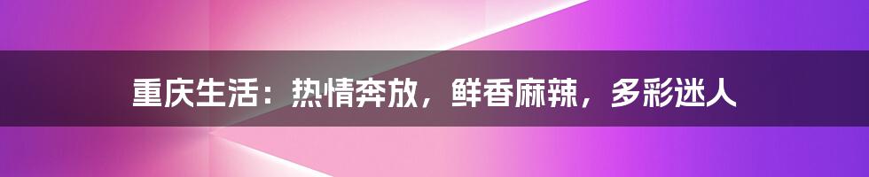 重庆生活:热情奔放,鲜香麻辣,多彩迷人