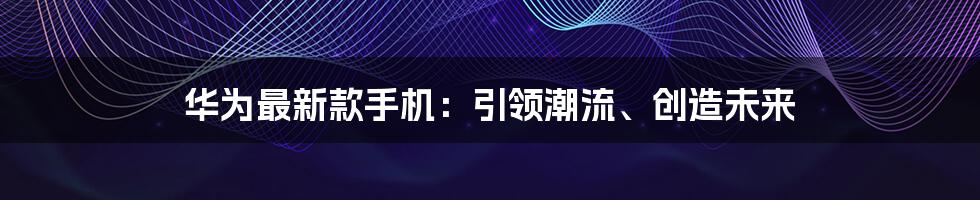 华为最新款手机：引领潮流、创造未来