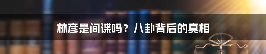 林彦是间谍吗?八卦背后的真相
