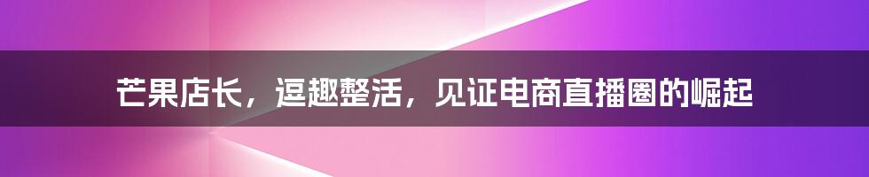 芒果店长,逗趣整活,见证电商直播圈的崛起