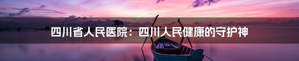 四川省人民医院：四川人民健康的守护神