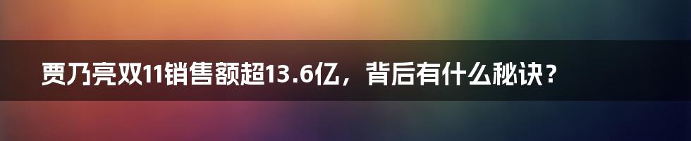 贾乃亮双11销售额超13.6亿,背后有什么秘诀?