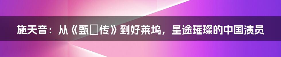 施天音:从《甄嬛传》到好莱坞,星途璀璨的中国演员