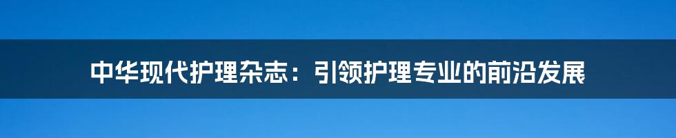 中华现代护理杂志：引领护理专业的前沿发展