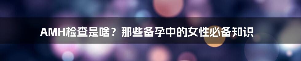 AMH检查是啥？那些备孕中的女性必备知识